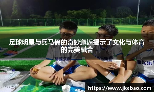 足球明星与兵马俑的奇妙邂逅揭示了文化与体育的完美融合
